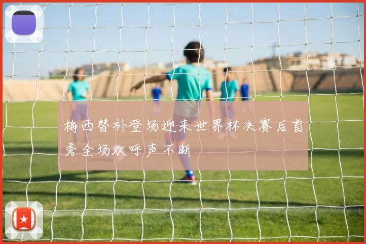 梅西替补登场迎来世界杯决赛后首秀全场欢呼声不断