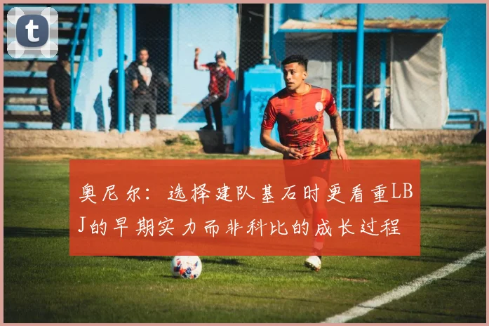 奥尼尔：选择建队基石时更看重LBJ的早期实力而非科比的成长过程