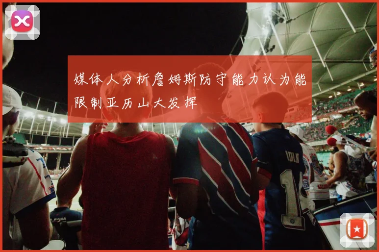 媒体人分析詹姆斯防守能力认为能限制亚历山大发挥