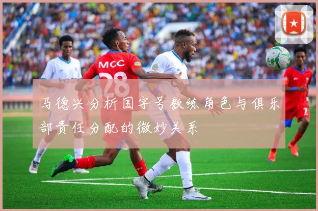 马德兴分析国字号教练角色与俱乐部责任分配的微妙关系
