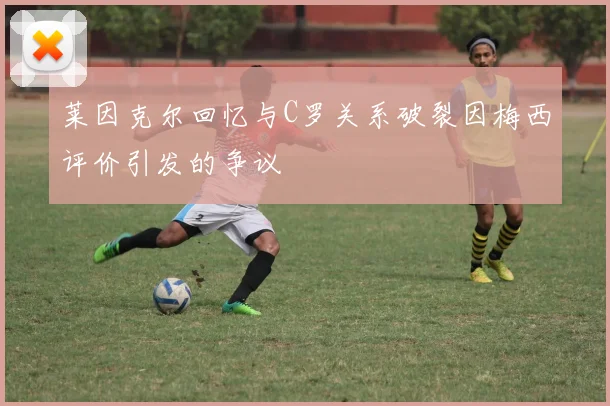 莱因克尔回忆与C罗关系破裂因梅西评价引发的争议
