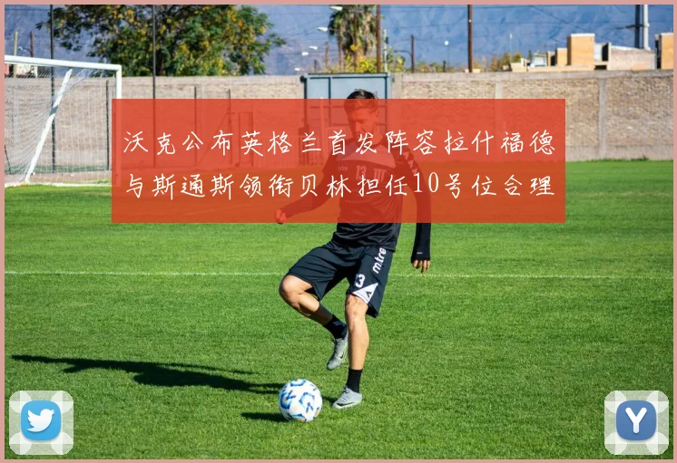 沃克公布英格兰首发阵容拉什福德与斯通斯领衔贝林担任10号位合理性分析