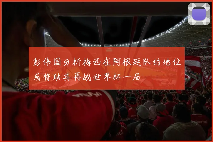 彭伟国分析梅西在阿根廷队的地位或将助其再战世界杯一届
