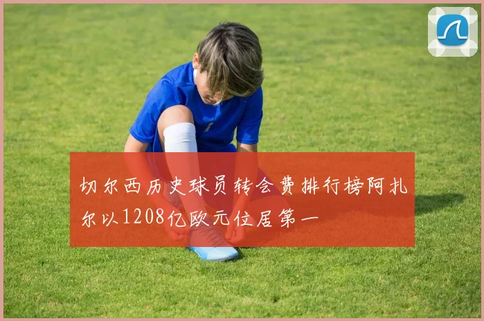 切尔西历史球员转会费排行榜阿扎尔以1208亿欧元位居第一