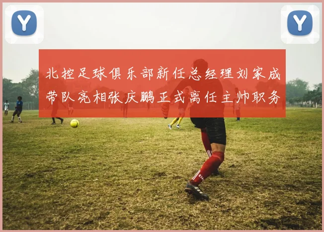 北控足球俱乐部新任总经理刘家成带队亮相张庆鹏正式离任主帅职务