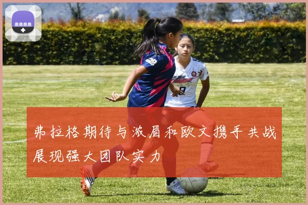 弗拉格期待与浓眉和欧文携手共战展现强大团队实力