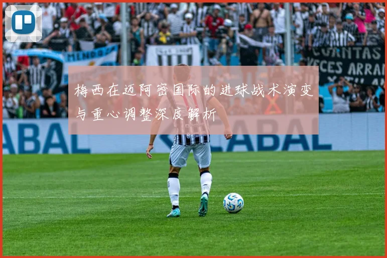 梅西在迈阿密国际的进球战术演变与重心调整深度解析