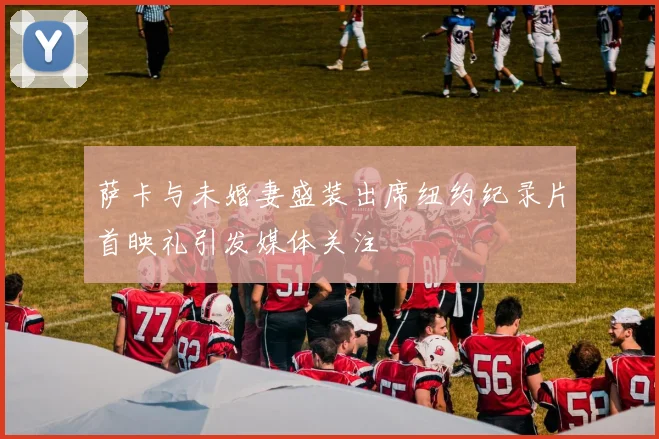 萨卡与未婚妻盛装出席纽约纪录片首映礼引发媒体关注