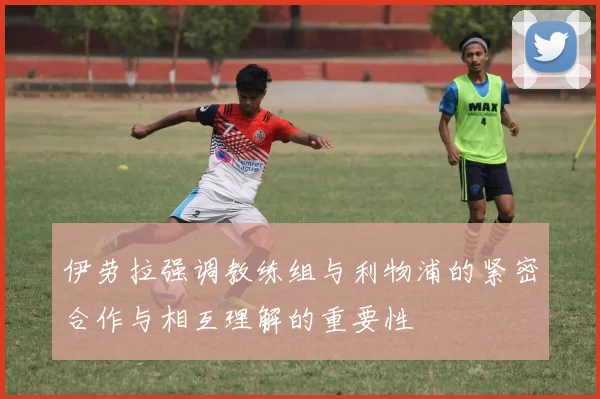 伊劳拉强调教练组与利物浦的紧密合作与相互理解的重要性