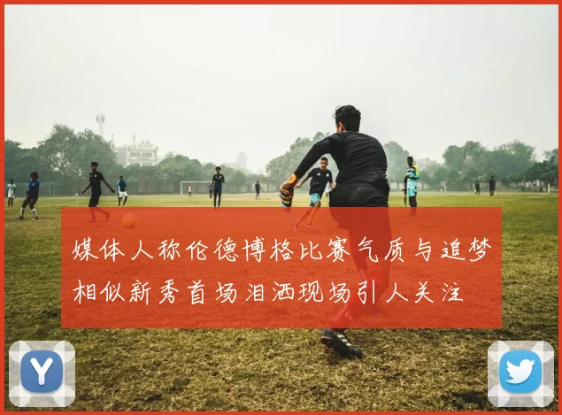 媒体人称伦德博格比赛气质与追梦相似新秀首场泪洒现场引人关注