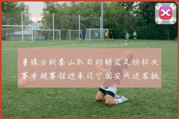鲁媒分析泰山队目标锁定足协杯决赛中超赛程迎来辽宁国安两连客挑战