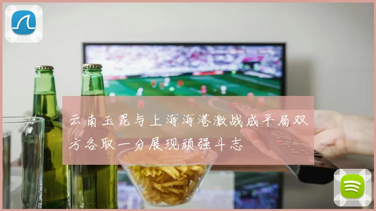云南玉昆与上海海港激战成平局双方各取一分展现顽强斗志
