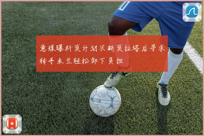 意媒曝科莫计划买断莫拉塔后寻求转手米兰轻松卸下负担