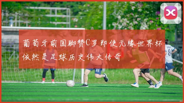 葡萄牙前国脚赞C罗即使无缘世界杯依然是足球历史伟大传奇