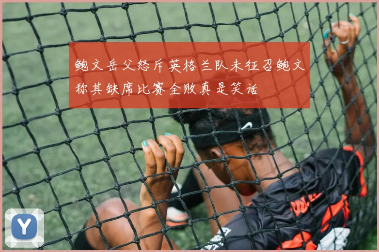 鲍文岳父怒斥英格兰队未征召鲍文称其缺席比赛全败真是笑话