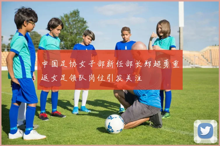 中国足协女子部新任部长郑超勇重返女足领队岗位引发关注