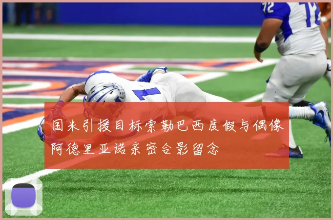 国米引援目标索勒巴西度假与偶像阿德里亚诺亲密合影留念