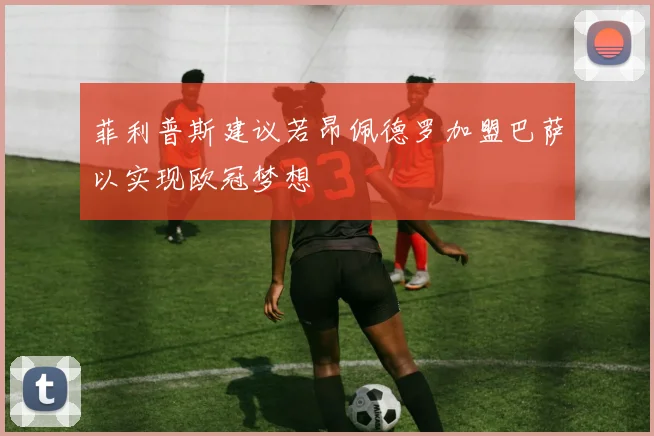 菲利普斯建议若昂佩德罗加盟巴萨以实现欧冠梦想