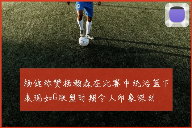 杨健称赞杨瀚森在比赛中统治篮下表现如G联盟时期令人印象深刻