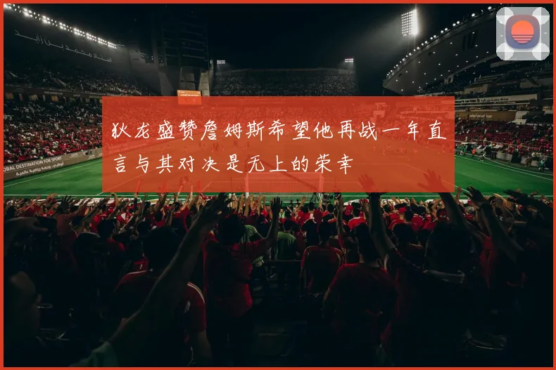 狄龙盛赞詹姆斯希望他再战一年直言与其对决是无上的荣幸