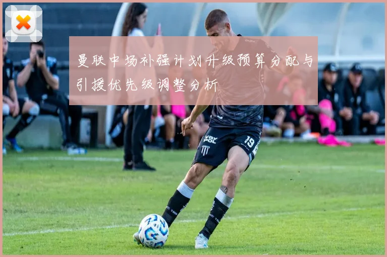 曼联中场补强计划升级预算分配与引援优先级调整分析