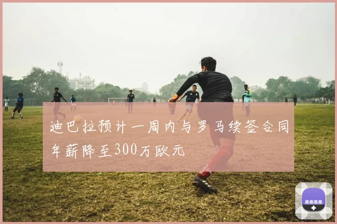 迪巴拉预计一周内与罗马续签合同年薪降至300万欧元