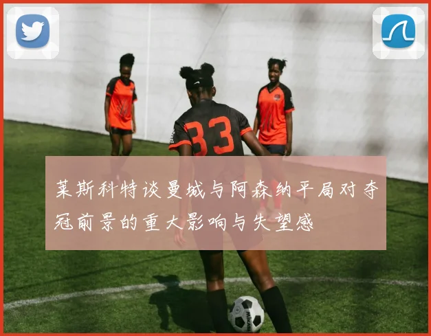 莱斯科特谈曼城与阿森纳平局对夺冠前景的重大影响与失望感