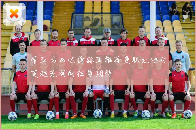 蒂亚戈回忆德赫亚推荐曼联让他对英超充满向往与期待